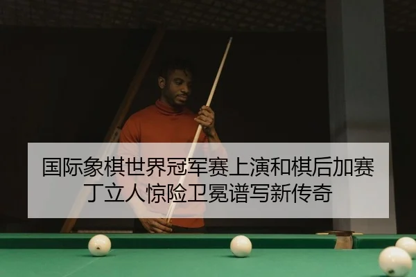 国际象棋世界冠军赛上演和棋后加赛 丁立人惊险卫冕谱写新传奇